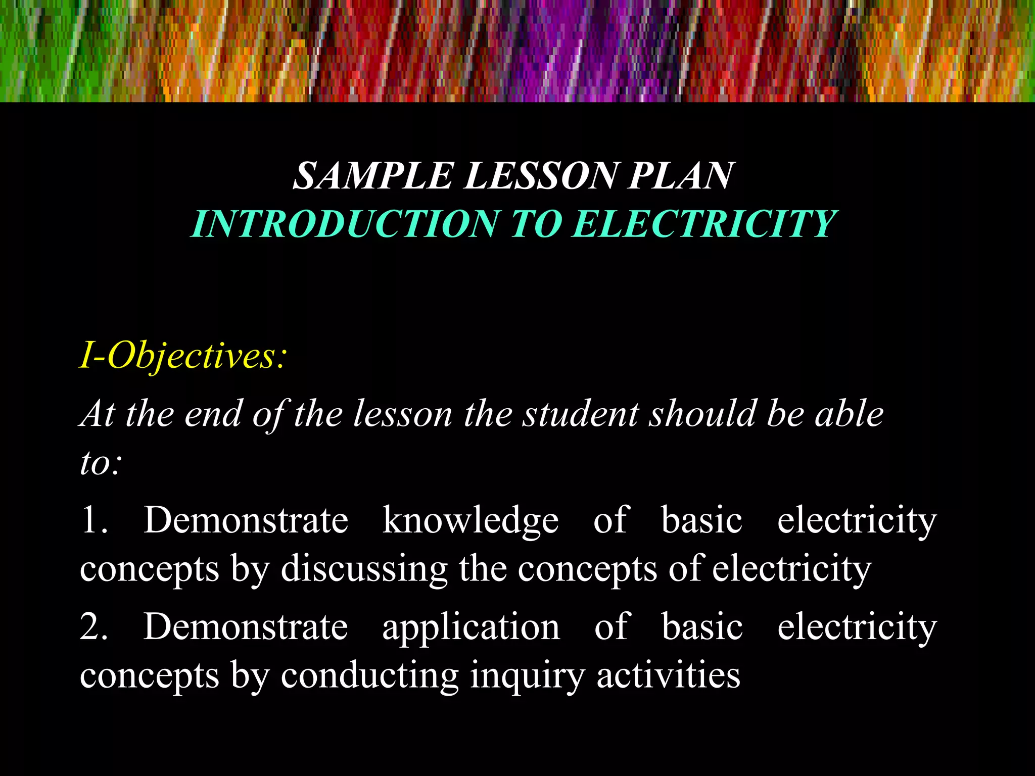 SAMPLE LESSON PLANSAMPLE LESSON PLAN
INTRODUCTION TO ELECTRICITYINTRODUCTION TO ELECTRICITY
I-Objectives:
At the end of the lesson the student should be able
to:
1. Demonstrate knowledge of basic electricity
concepts by discussing the concepts of electricity
2. Demonstrate application of basic electricity
concepts by conducting inquiry activities
 