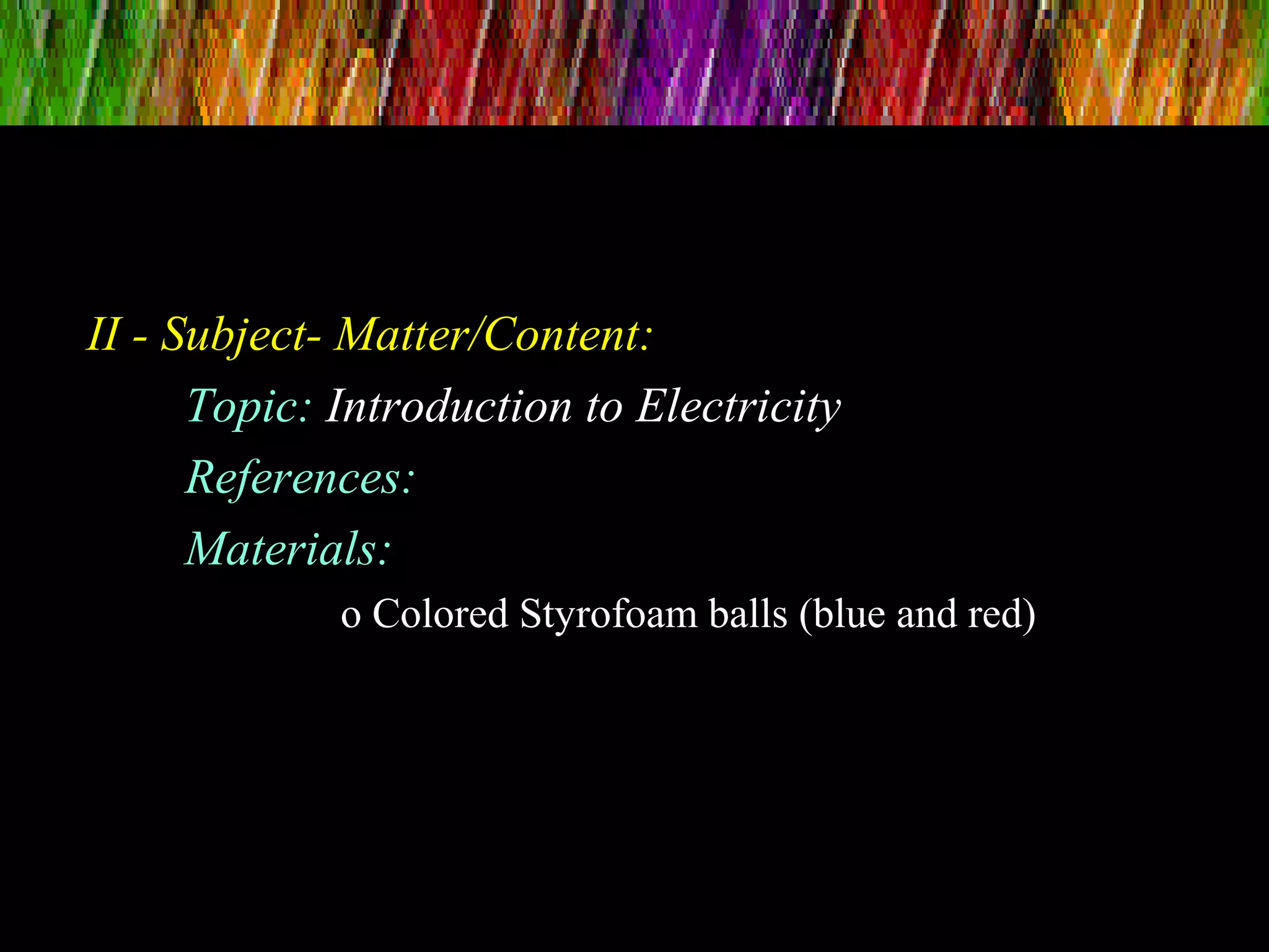 II - Subject- Matter/Content:
Topic: Introduction to Electricity
References:
Materials:
o Colored Styrofoam balls (blue and red)
 