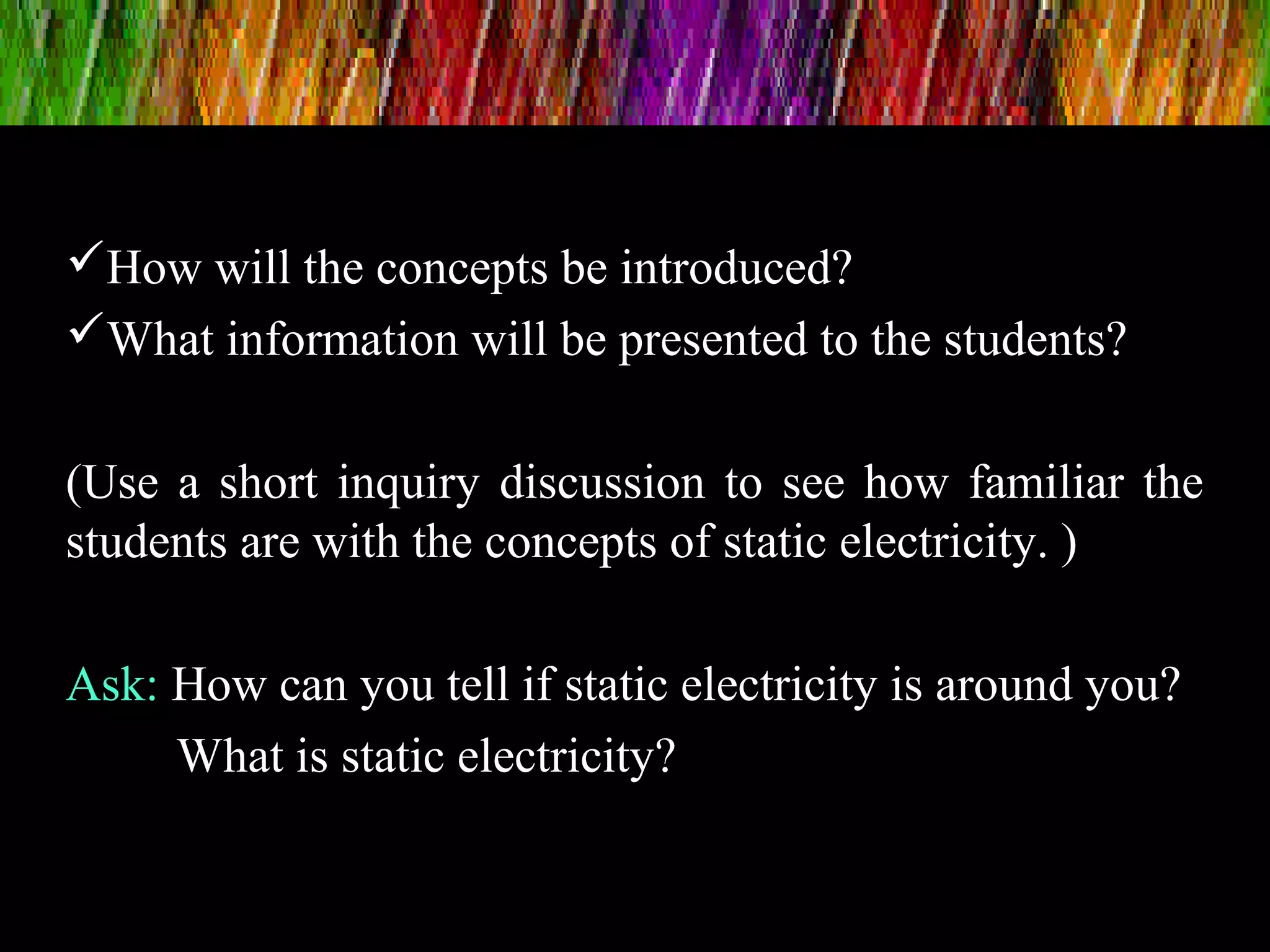 How will the concepts be introduced?
What information will be presented to the students?
(Use a short inquiry discussion to see how familiar the
students are with the concepts of static electricity. )
Ask: How can you tell if static electricity is around you?
What is static electricity?
 