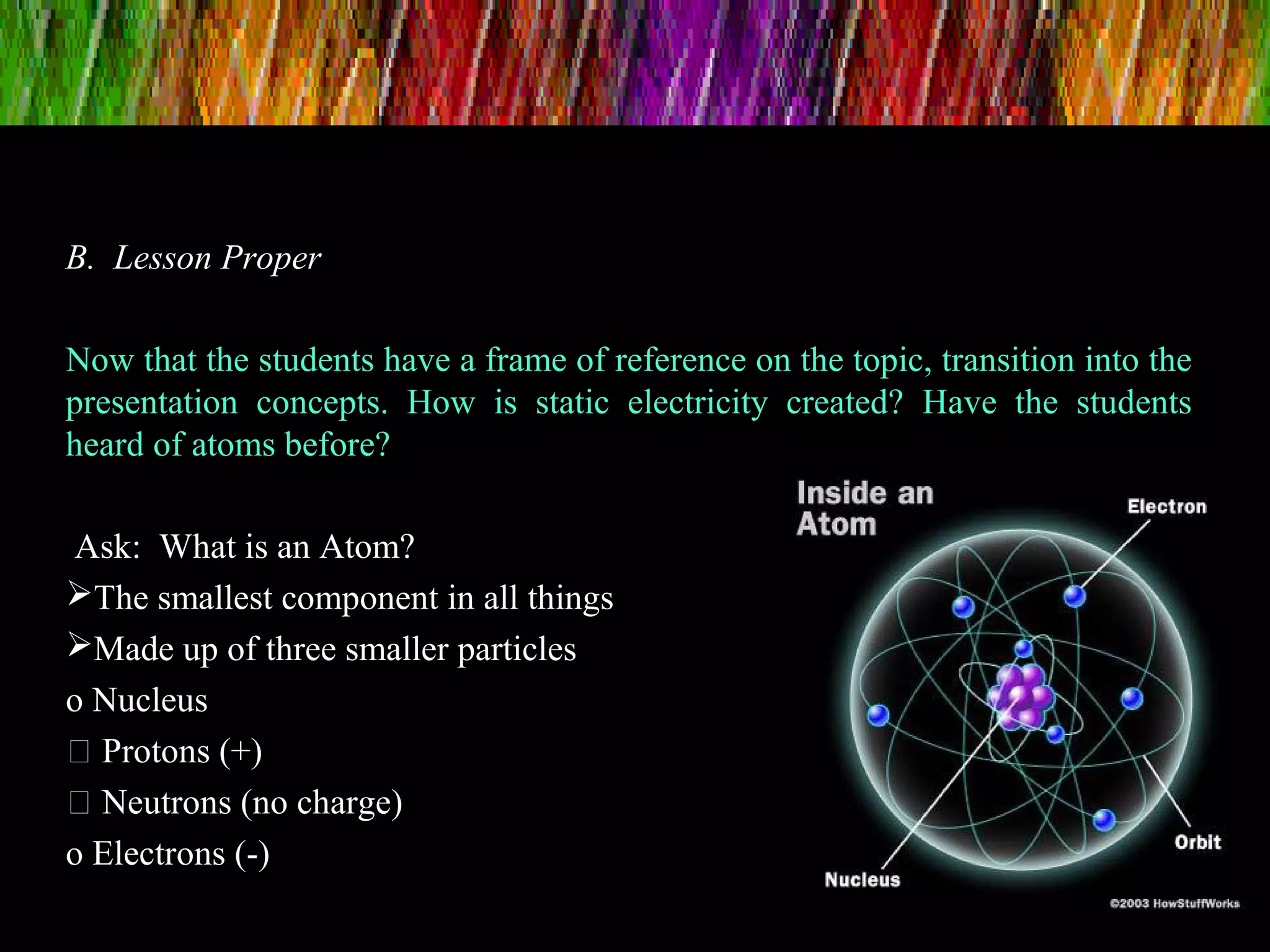 B. Lesson Proper
Now that the students have a frame of reference on the topic, transition into the
presentation concepts. How is static electricity created? Have the students
heard of atoms before?
Ask: What is an Atom?
The smallest component in all things
Made up of three smaller particles
o Nucleus
 Protons (+)
 Neutrons (no charge)
o Electrons (-)
 