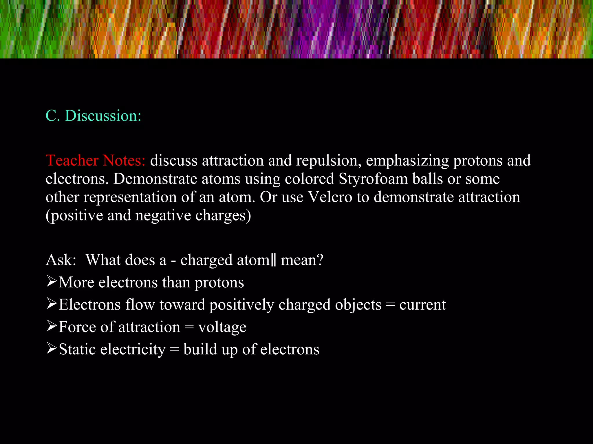C. Discussion:
Teacher Notes: discuss attraction and repulsion, emphasizing protons and
electrons. Demonstrate atoms using colored Styrofoam balls or some
other representation of an atom. Or use Velcro to demonstrate attraction
(positive and negative charges)
Ask: What does a - charged atom mean?‖
More electrons than protons
Electrons flow toward positively charged objects = current
Force of attraction = voltage
Static electricity = build up of electrons
 