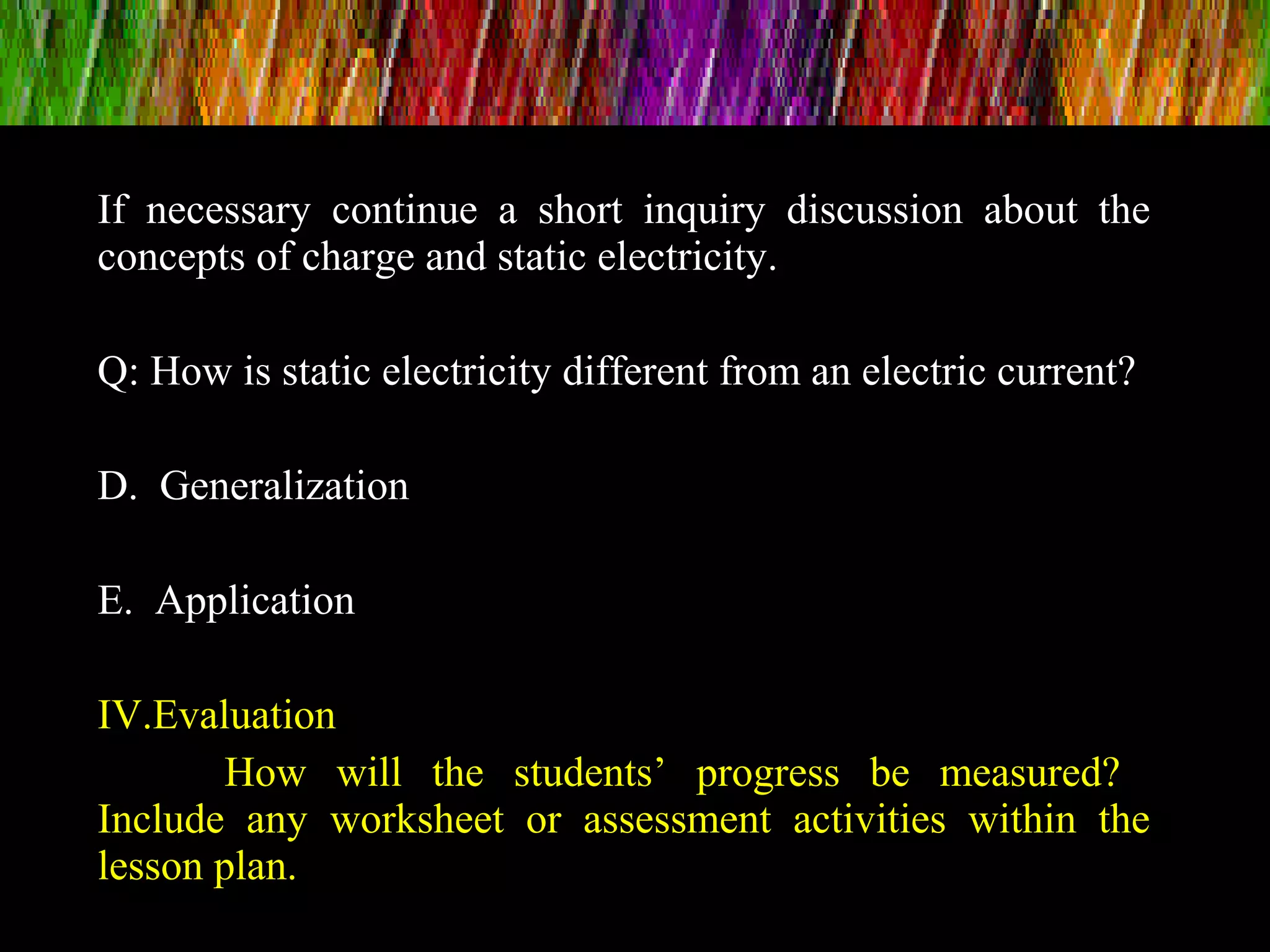 If necessary continue a short inquiry discussion about the
concepts of charge and static electricity.
Q: How is static electricity different from an electric current?
D. Generalization
E. Application
IV.Evaluation
How will the students’ progress be measured?
Include any worksheet or assessment activities within the
lesson plan.
 