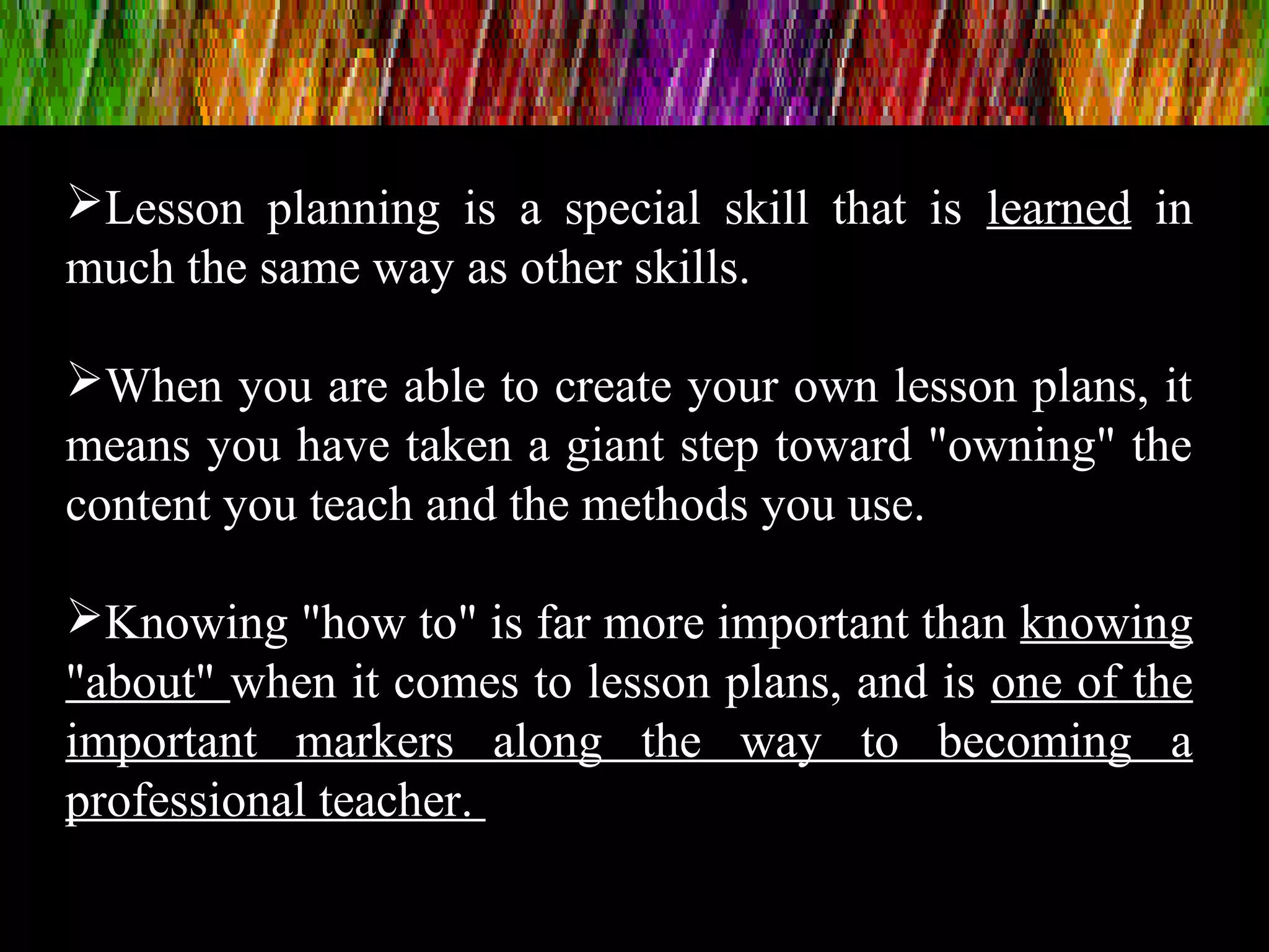 Lesson planning is a special skill that is learned in
much the same way as other skills.
When you are able to create your own lesson plans, it
means you have taken a giant step toward "owning" the
content you teach and the methods you use.
Knowing "how to" is far more important than knowing
"about" when it comes to lesson plans, and is one of the
important markers along the way to becoming a
professional teacher.
 