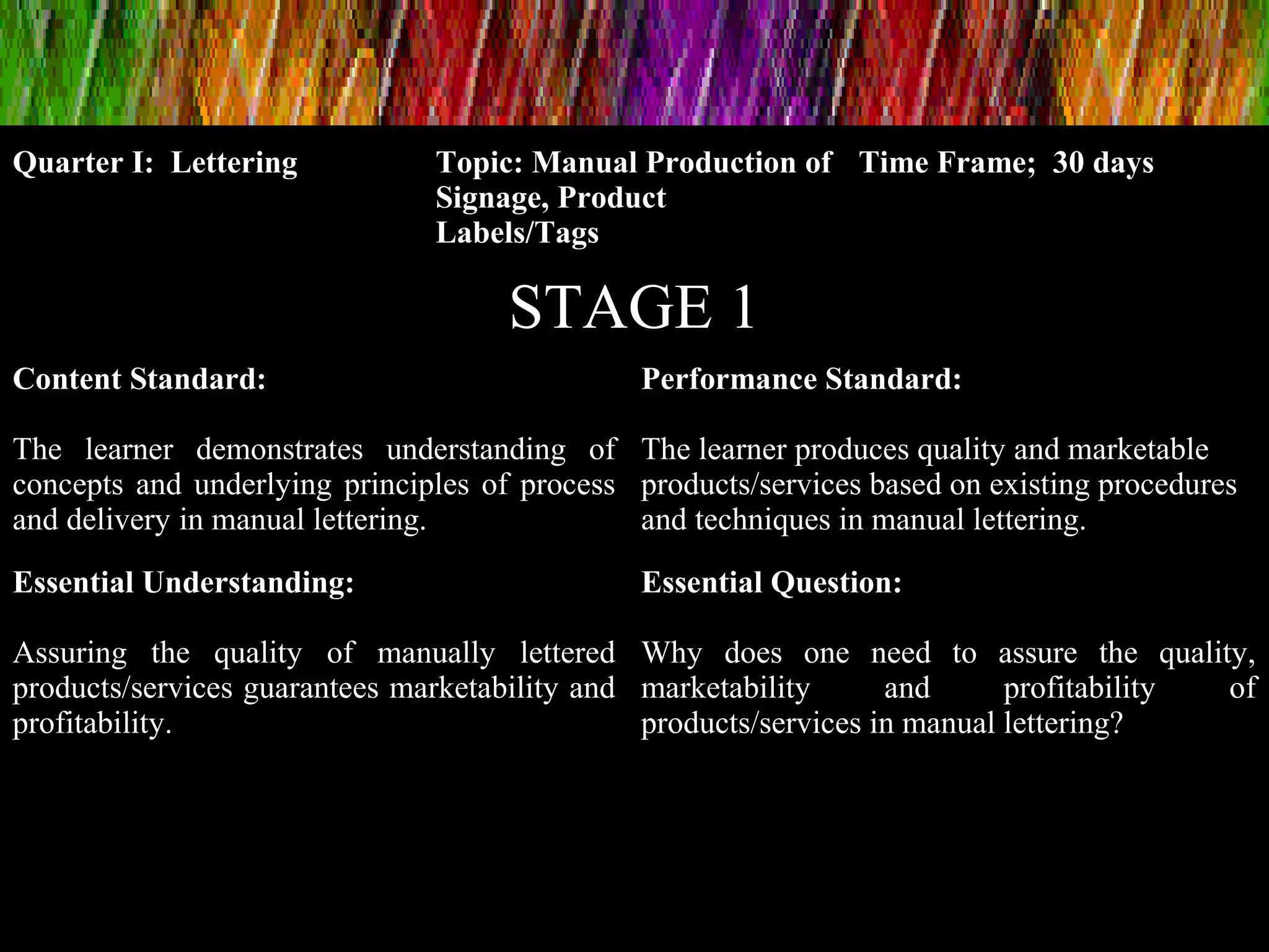 Quarter I: Lettering Topic: Manual Production of
Signage, Product
Labels/Tags
Time Frame; 30 days
STAGE 1
Content Standard:
The learner demonstrates understanding of
concepts and underlying principles of process
and delivery in manual lettering.
Performance Standard:
The learner produces quality and marketable
products/services based on existing procedures
and techniques in manual lettering.
Essential Understanding:
Assuring the quality of manually lettered
products/services guarantees marketability and
profitability.
Essential Question:
Why does one need to assure the quality,
marketability and profitability of
products/services in manual lettering?
 