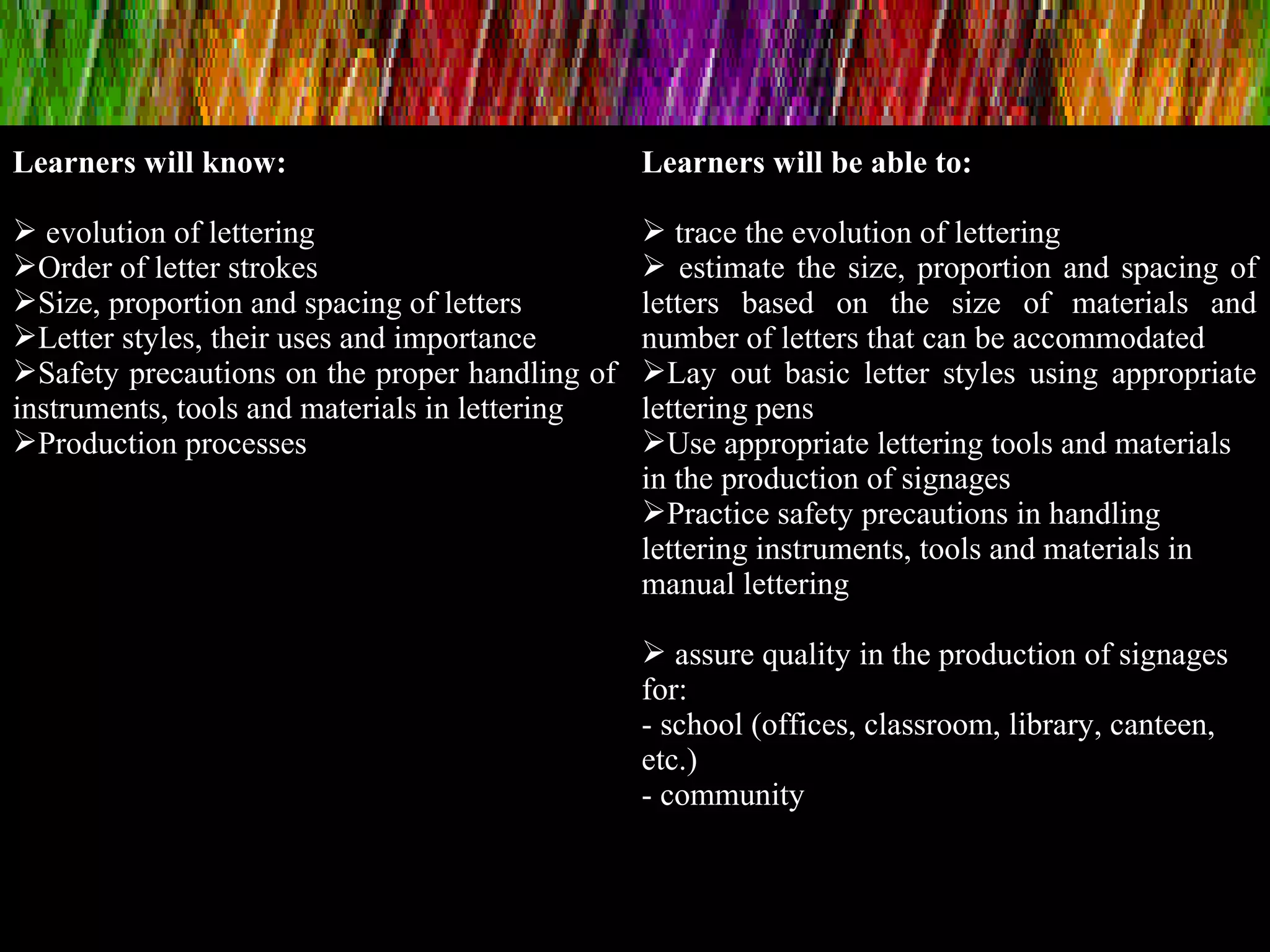 Learners will know:
 evolution of lettering
Order of letter strokes
Size, proportion and spacing of letters
Letter styles, their uses and importance
Safety precautions on the proper handling of
instruments, tools and materials in lettering
Production processes
Learners will be able to:
 trace the evolution of lettering
 estimate the size, proportion and spacing of
letters based on the size of materials and
number of letters that can be accommodated
Lay out basic letter styles using appropriate
lettering pens
Use appropriate lettering tools and materials
in the production of signages
Practice safety precautions in handling
lettering instruments, tools and materials in
manual lettering
 assure quality in the production of signages
for:
- school (offices, classroom, library, canteen,
etc.)
- community
 