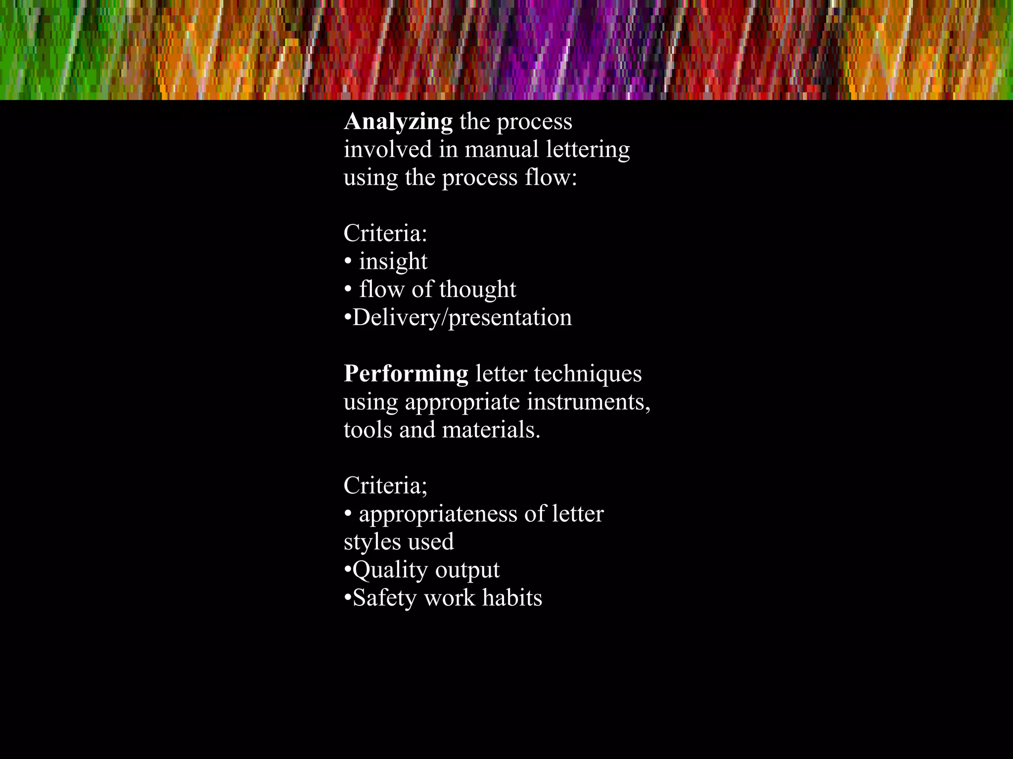 Analyzing the process
involved in manual lettering
using the process flow:
Criteria:
• insight
• flow of thought
•Delivery/presentation
Performing letter techniques
using appropriate instruments,
tools and materials.
Criteria;
• appropriateness of letter
styles used
•Quality output
•Safety work habits
 