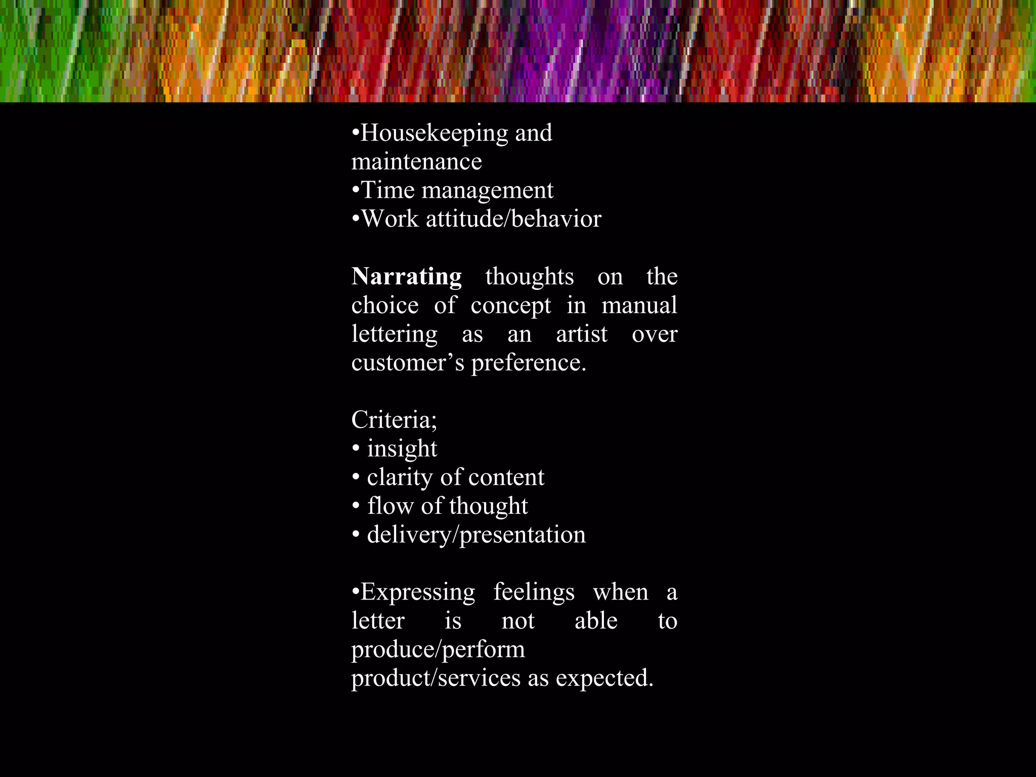 •Housekeeping and
maintenance
•Time management
•Work attitude/behavior
Narrating thoughts on the
choice of concept in manual
lettering as an artist over
customer’s preference.
Criteria;
• insight
• clarity of content
• flow of thought
• delivery/presentation
•Expressing feelings when a
letter is not able to
produce/perform
product/services as expected.
 