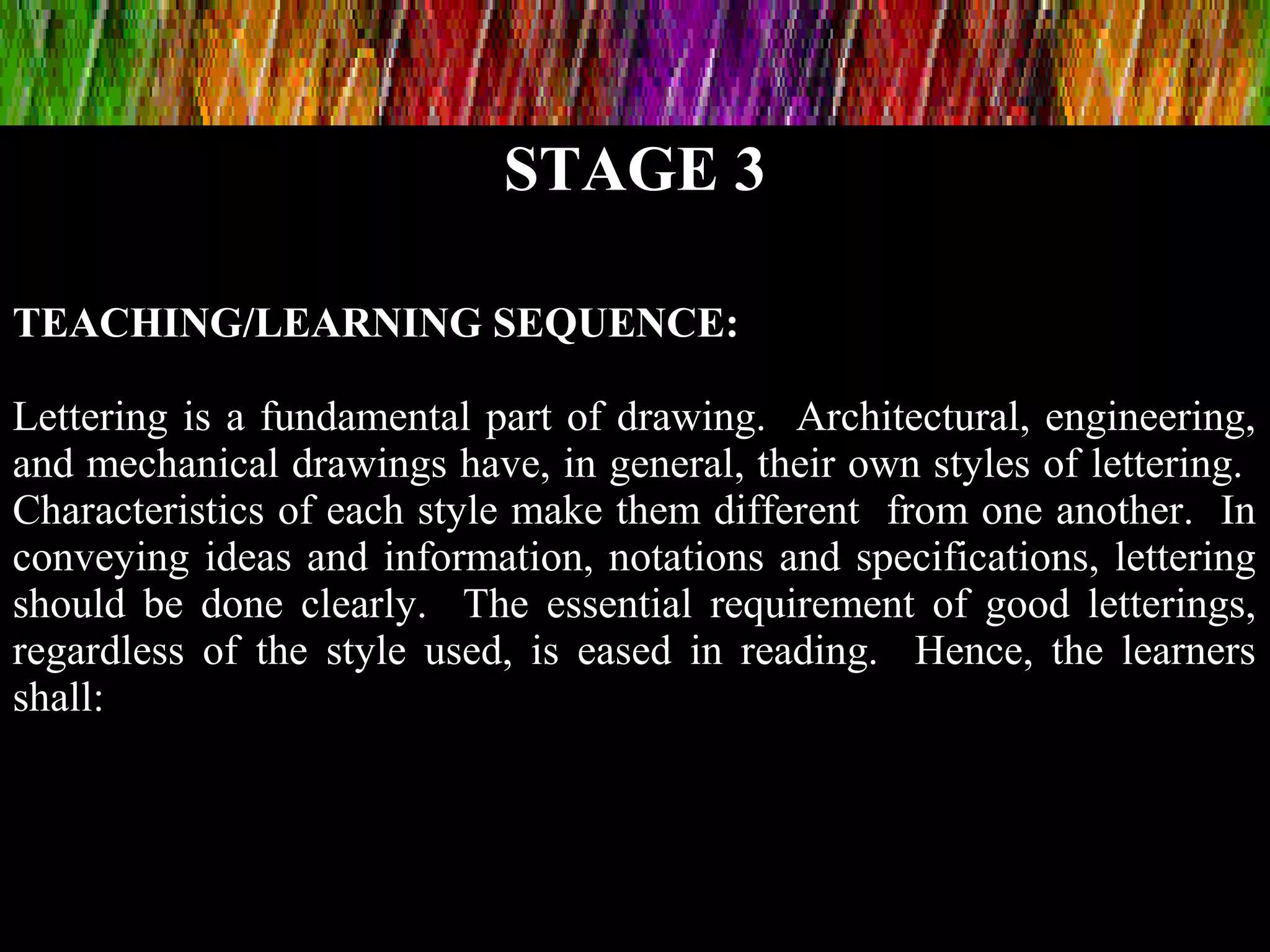 STAGE 3
TEACHING/LEARNING SEQUENCE:
Lettering is a fundamental part of drawing. Architectural, engineering,
and mechanical drawings have, in general, their own styles of lettering.
Characteristics of each style make them different from one another. In
conveying ideas and information, notations and specifications, lettering
should be done clearly. The essential requirement of good letterings,
regardless of the style used, is eased in reading. Hence, the learners
shall:
 