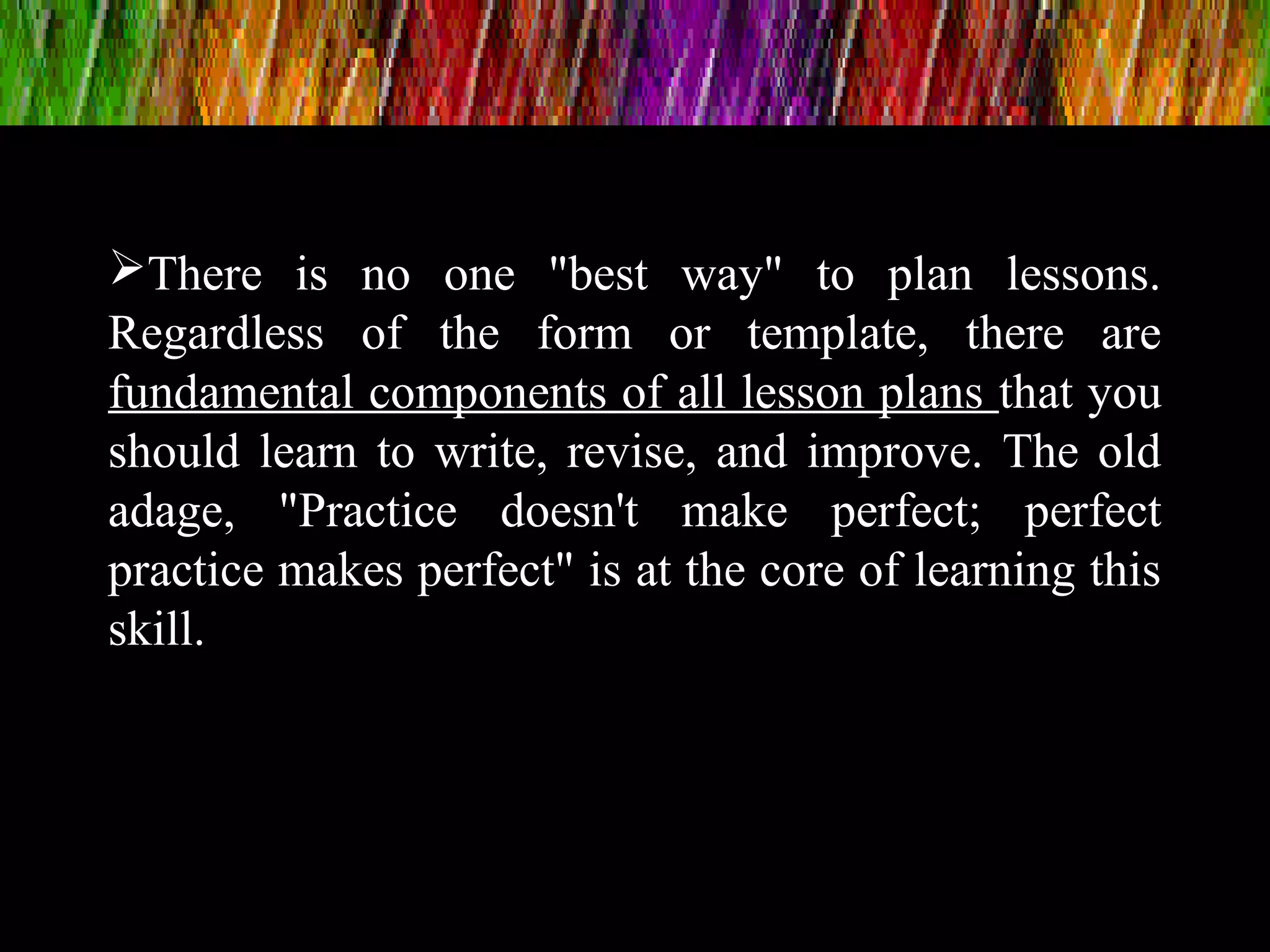 There is no one "best way" to plan lessons.
Regardless of the form or template, there are
fundamental components of all lesson plans that you
should learn to write, revise, and improve. The old
adage, "Practice doesn't make perfect; perfect
practice makes perfect" is at the core of learning this
skill.
 