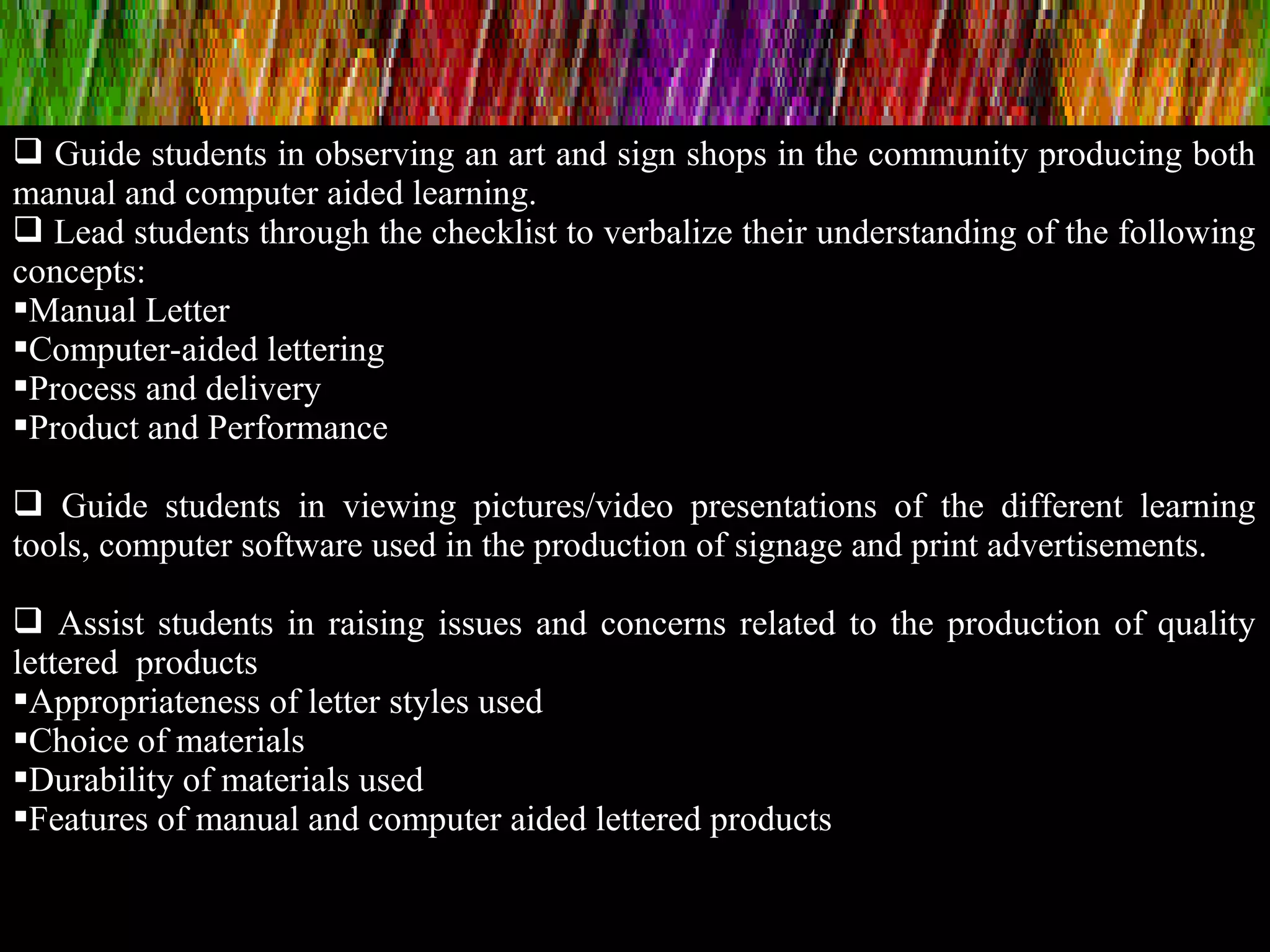  Guide students in observing an art and sign shops in the community producing both
manual and computer aided learning.
 Lead students through the checklist to verbalize their understanding of the following
concepts:
Manual Letter
Computer-aided lettering
Process and delivery
Product and Performance
 Guide students in viewing pictures/video presentations of the different learning
tools, computer software used in the production of signage and print advertisements.
 Assist students in raising issues and concerns related to the production of quality
lettered products
Appropriateness of letter styles used
Choice of materials
Durability of materials used
Features of manual and computer aided lettered products
 
