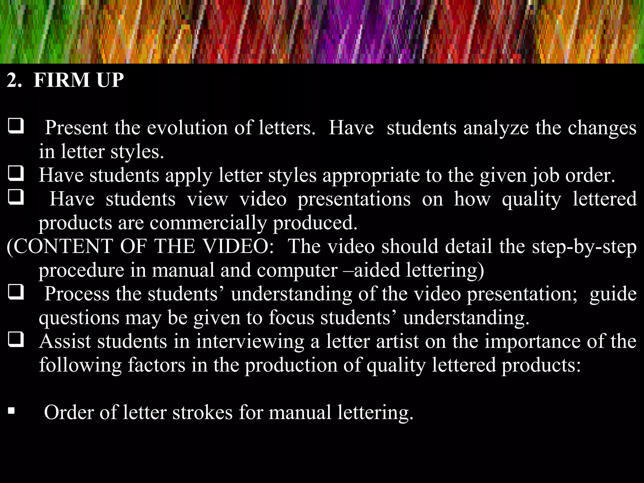 2. FIRM UP
 Present the evolution of letters. Have students analyze the changes
in letter styles.
 Have students apply letter styles appropriate to the given job order.
 Have students view video presentations on how quality lettered
products are commercially produced.
(CONTENT OF THE VIDEO: The video should detail the step-by-step
procedure in manual and computer –aided lettering)
 Process the students’ understanding of the video presentation; guide
questions may be given to focus students’ understanding.
 Assist students in interviewing a letter artist on the importance of the
following factors in the production of quality lettered products:
 Order of letter strokes for manual lettering.
 