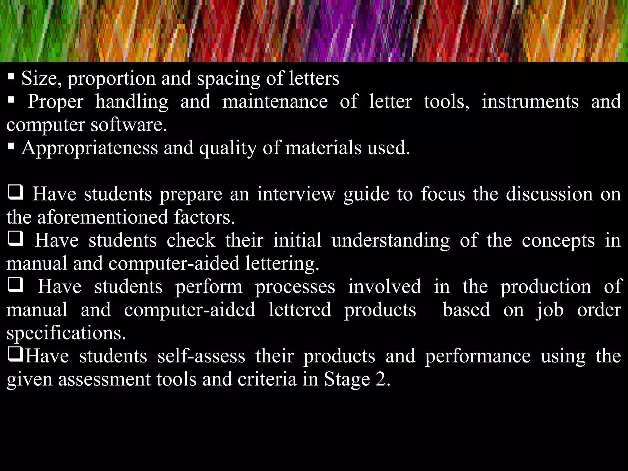  Size, proportion and spacing of letters
 Proper handling and maintenance of letter tools, instruments and
computer software.
 Appropriateness and quality of materials used.
 Have students prepare an interview guide to focus the discussion on
the aforementioned factors.
 Have students check their initial understanding of the concepts in
manual and computer-aided lettering.
 Have students perform processes involved in the production of
manual and computer-aided lettered products based on job order
specifications.
Have students self-assess their products and performance using the
given assessment tools and criteria in Stage 2.
 