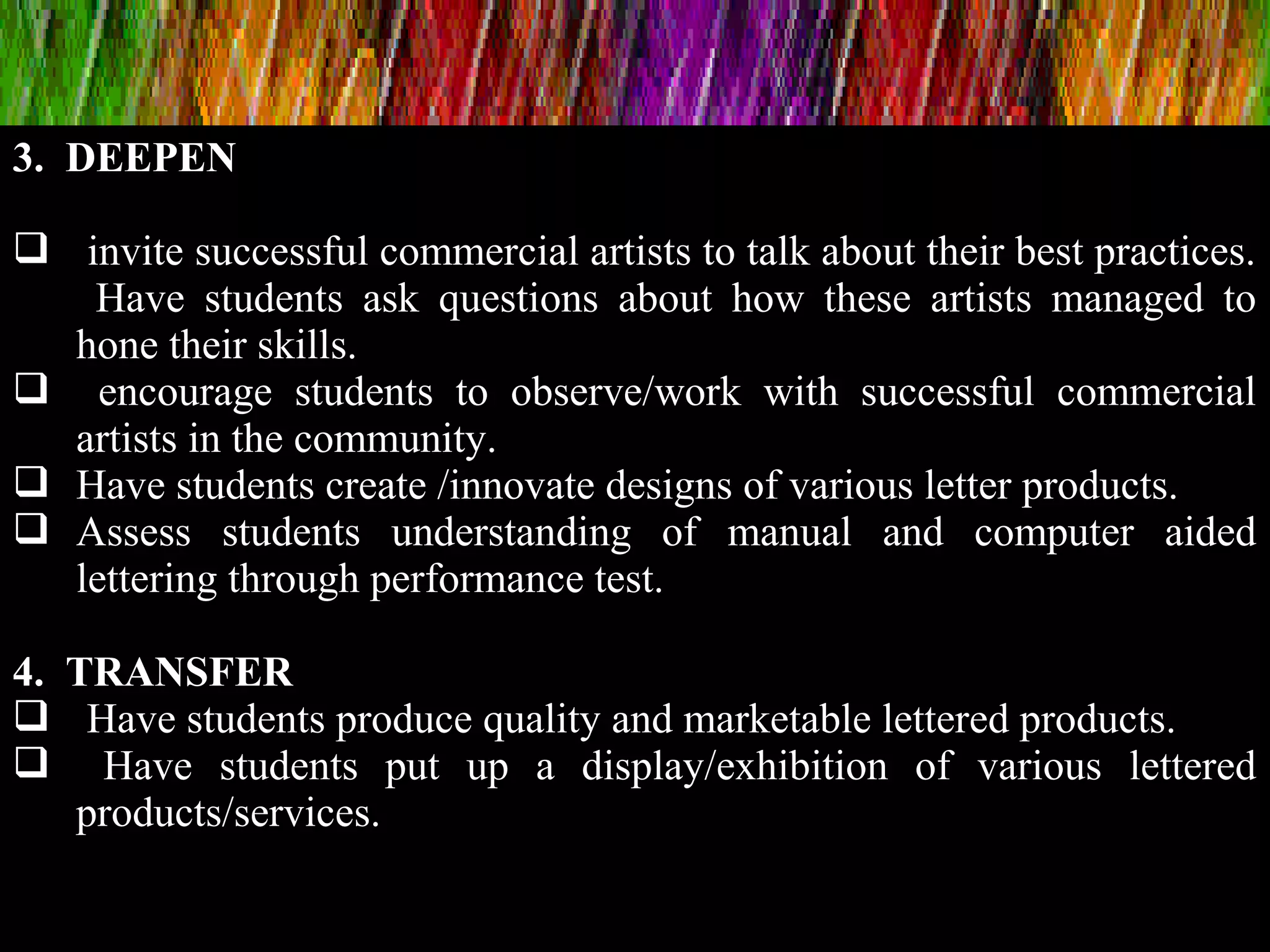 3. DEEPEN
 invite successful commercial artists to talk about their best practices.
Have students ask questions about how these artists managed to
hone their skills.
 encourage students to observe/work with successful commercial
artists in the community.
 Have students create /innovate designs of various letter products.
 Assess students understanding of manual and computer aided
lettering through performance test.
4. TRANSFER
 Have students produce quality and marketable lettered products.
 Have students put up a display/exhibition of various lettered
products/services.
 