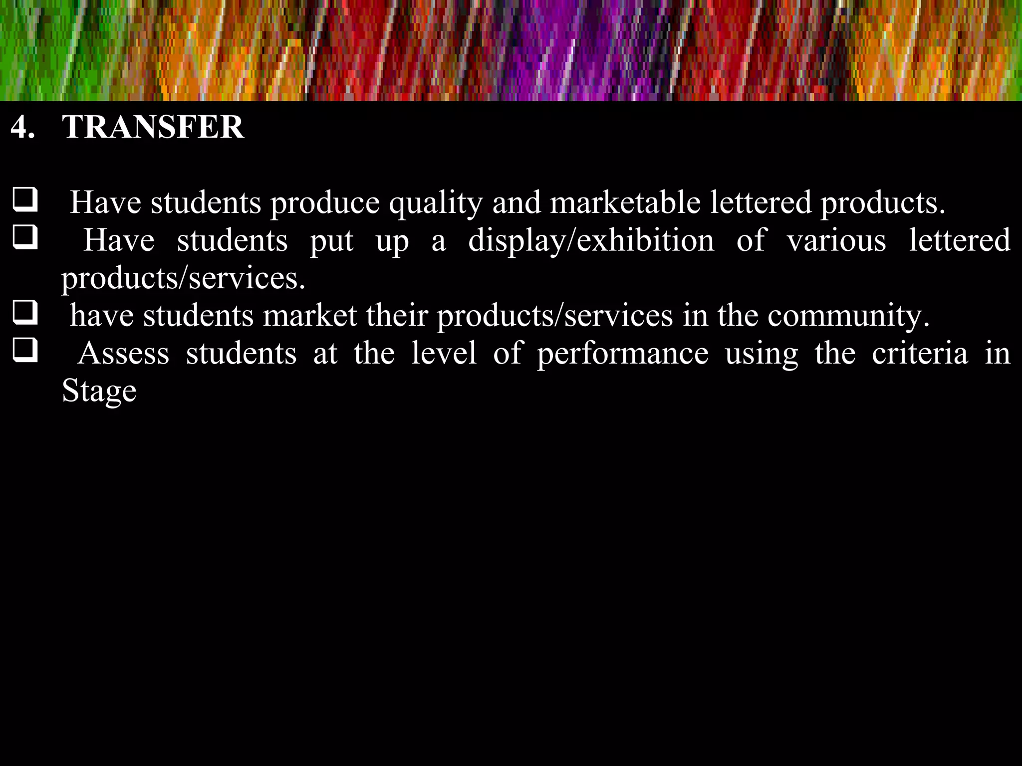 4. TRANSFER
 Have students produce quality and marketable lettered products.
 Have students put up a display/exhibition of various lettered
products/services.
 have students market their products/services in the community.
 Assess students at the level of performance using the criteria in
Stage
 