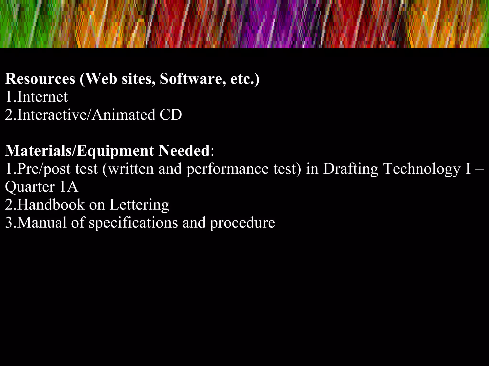 Resources (Web sites, Software, etc.)
1.Internet
2.Interactive/Animated CD
Materials/Equipment Needed:
1.Pre/post test (written and performance test) in Drafting Technology I –
Quarter 1A
2.Handbook on Lettering
3.Manual of specifications and procedure
 