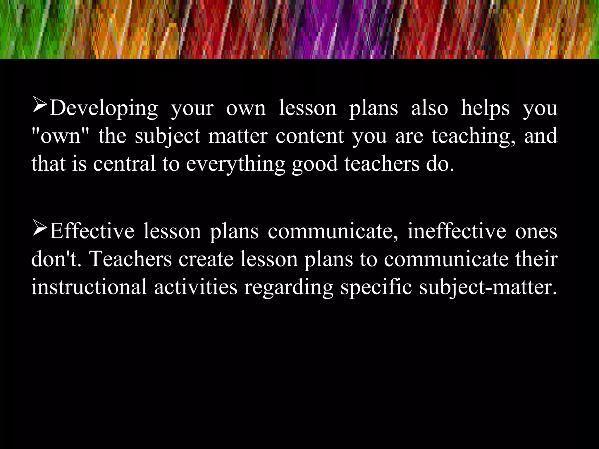 Developing your own lesson plans also helps you
"own" the subject matter content you are teaching, and
that is central to everything good teachers do.
Effective lesson plans communicate, ineffective ones
don't. Teachers create lesson plans to communicate their
instructional activities regarding specific subject-matter.
 