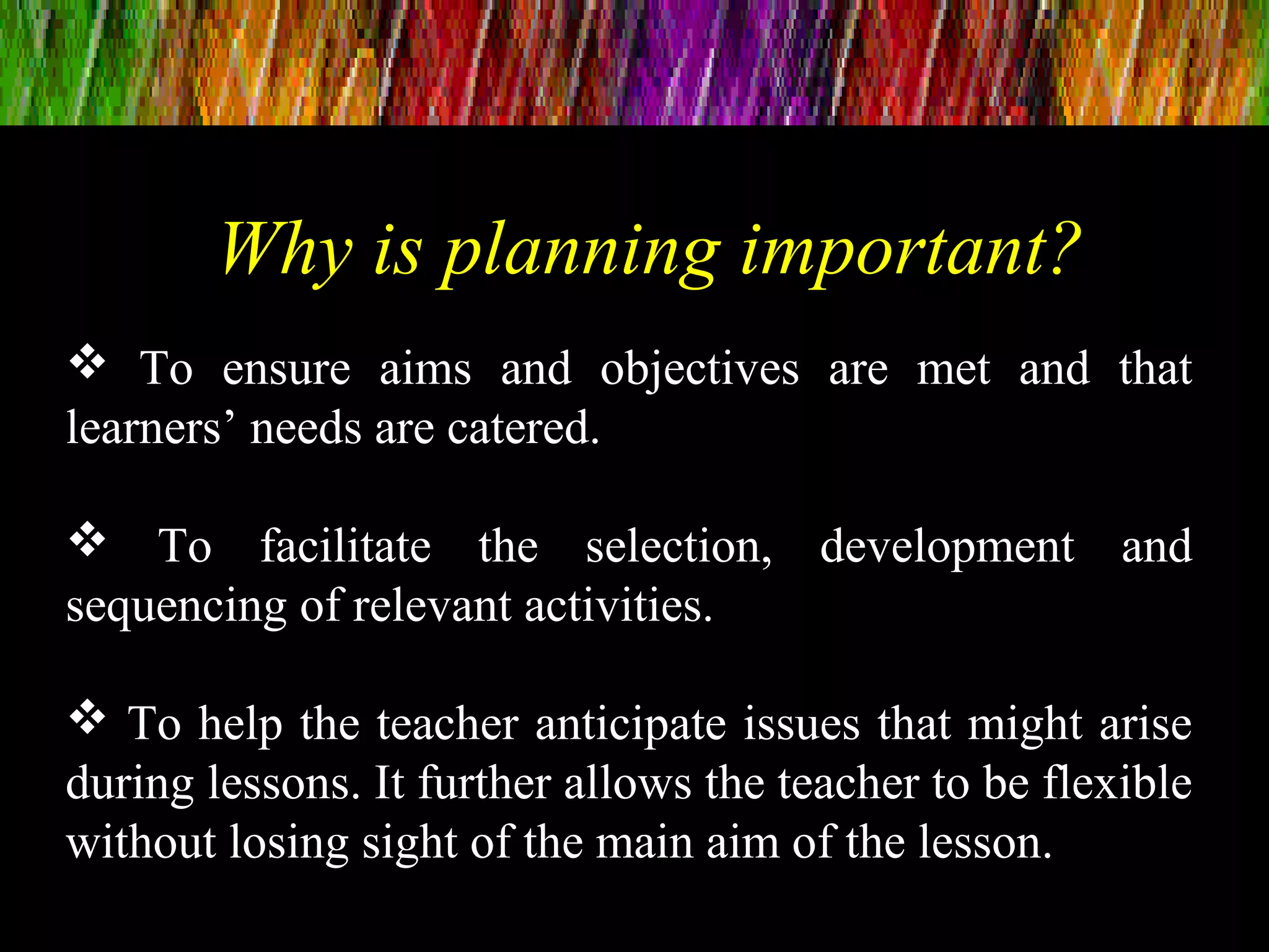 To ensure aims and objectives are met and that
learners’ needs are catered.
 To facilitate the selection, development and
sequencing of relevant activities.
 To help the teacher anticipate issues that might arise
during lessons. It further allows the teacher to be flexible
without losing sight of the main aim of the lesson.
Why is planning important?
 