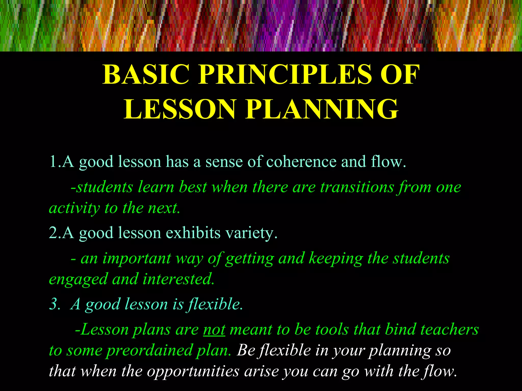 BASIC PRINCIPLES OFBASIC PRINCIPLES OF
LESSON PLANNINGLESSON PLANNING
1.A good lesson has a sense of coherence and flow.
-students learn best when there are transitions from one
activity to the next.
2.A good lesson exhibits variety.
- an important way of getting and keeping the students
engaged and interested.
3. A good lesson is flexible.
-Lesson plans are not meant to be tools that bind teachers
to some preordained plan. Be flexible in your planning so
that when the opportunities arise you can go with the flow.
 