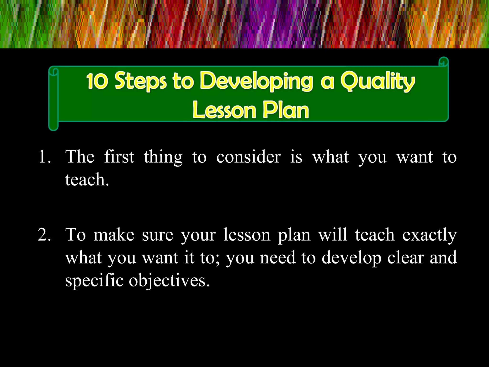 1. The first thing to consider is what you want to
teach.
2. To make sure your lesson plan will teach exactly
what you want it to; you need to develop clear and
specific objectives.
 