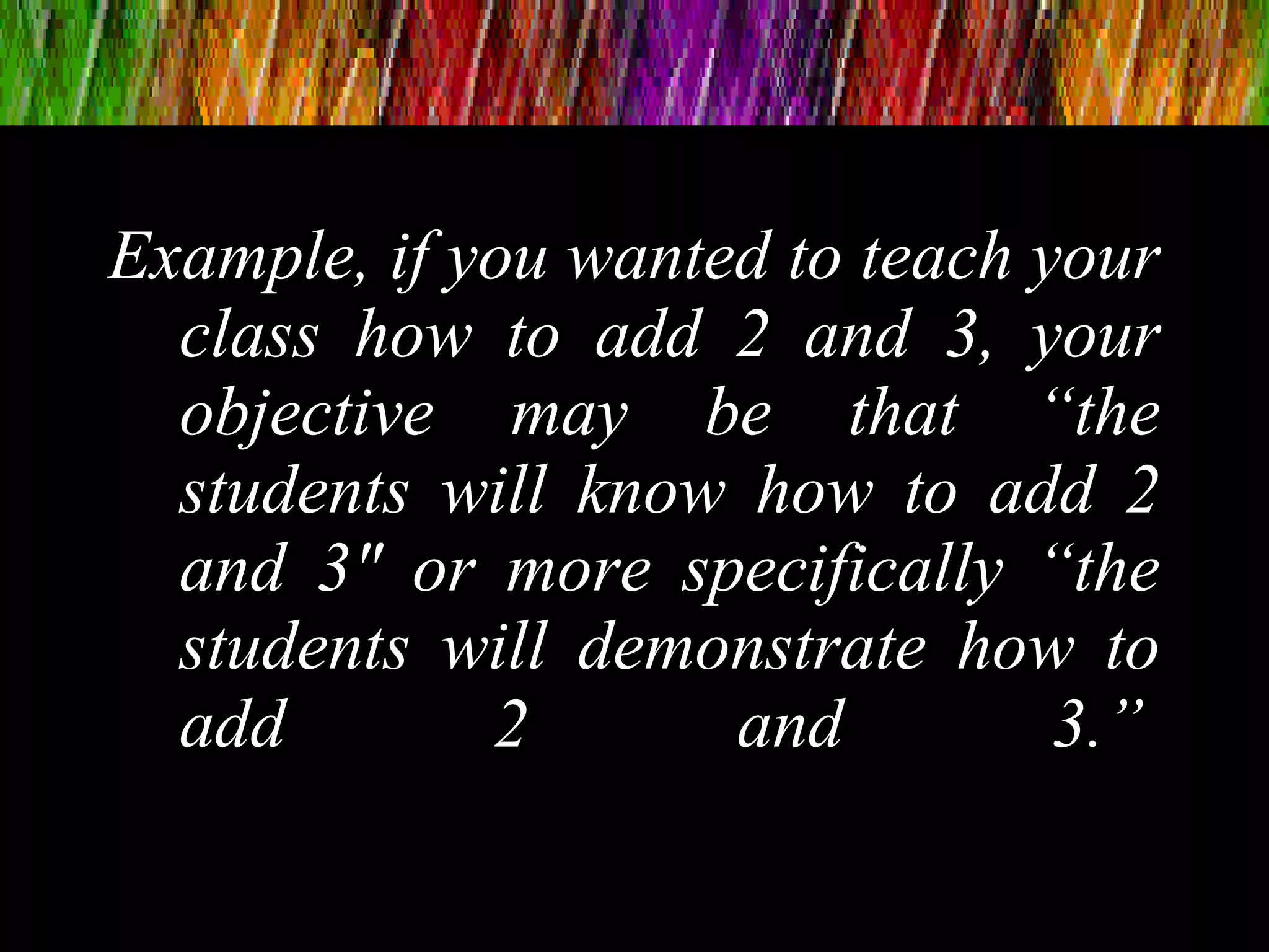 Example, if you wanted to teach your
class how to add 2 and 3, your
objective may be that “the
students will know how to add 2
and 3″ or more specifically “the
students will demonstrate how to
add 2 and 3.”
 