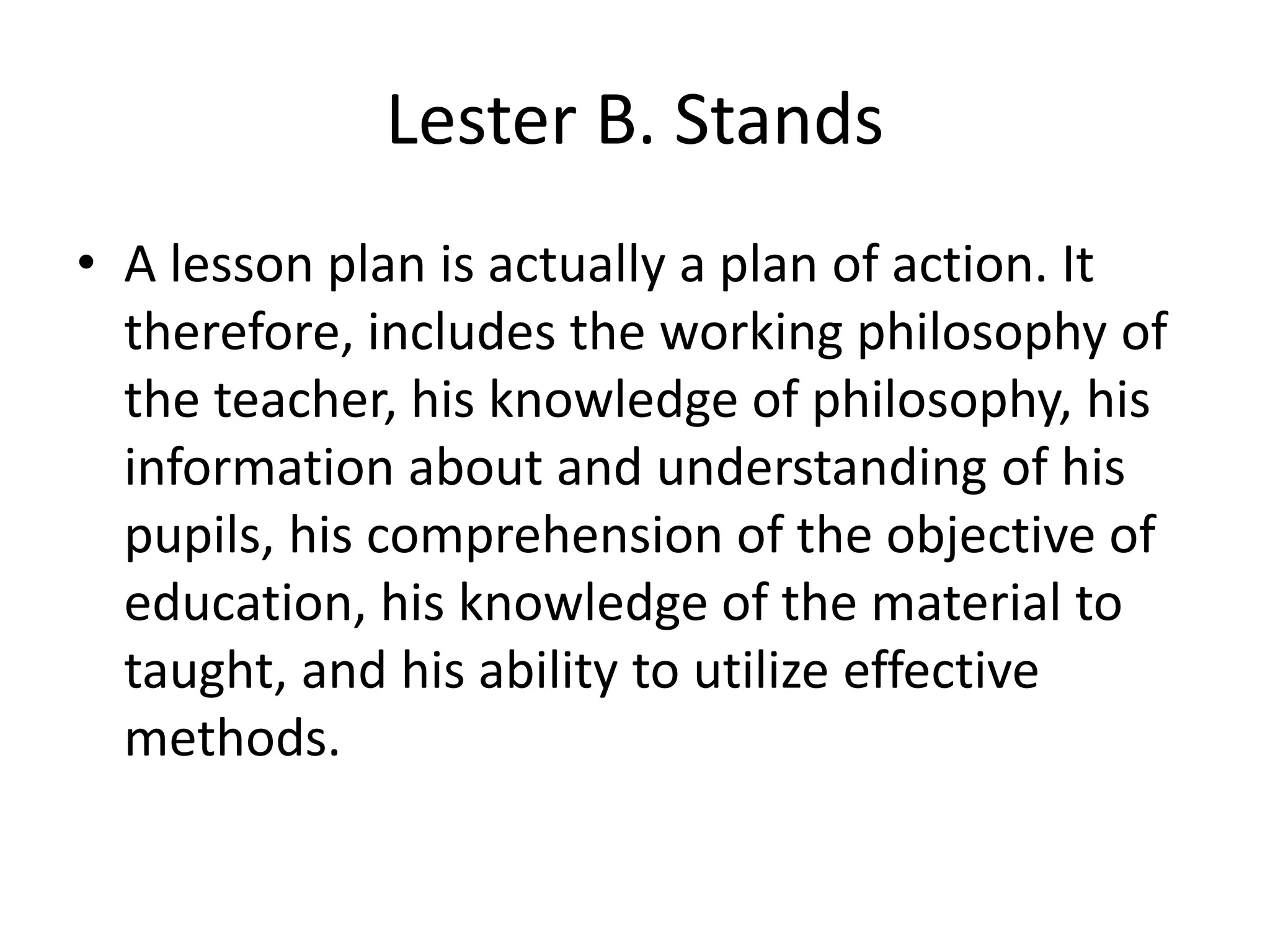 Lester B. Stands
• A lesson plan is actually a plan of action. It
therefore, includes the working philosophy of
the teacher, his knowledge of philosophy, his
information about and understanding of his
pupils, his comprehension of the objective of
education, his knowledge of the material to
taught, and his ability to utilize effective
methods.
 