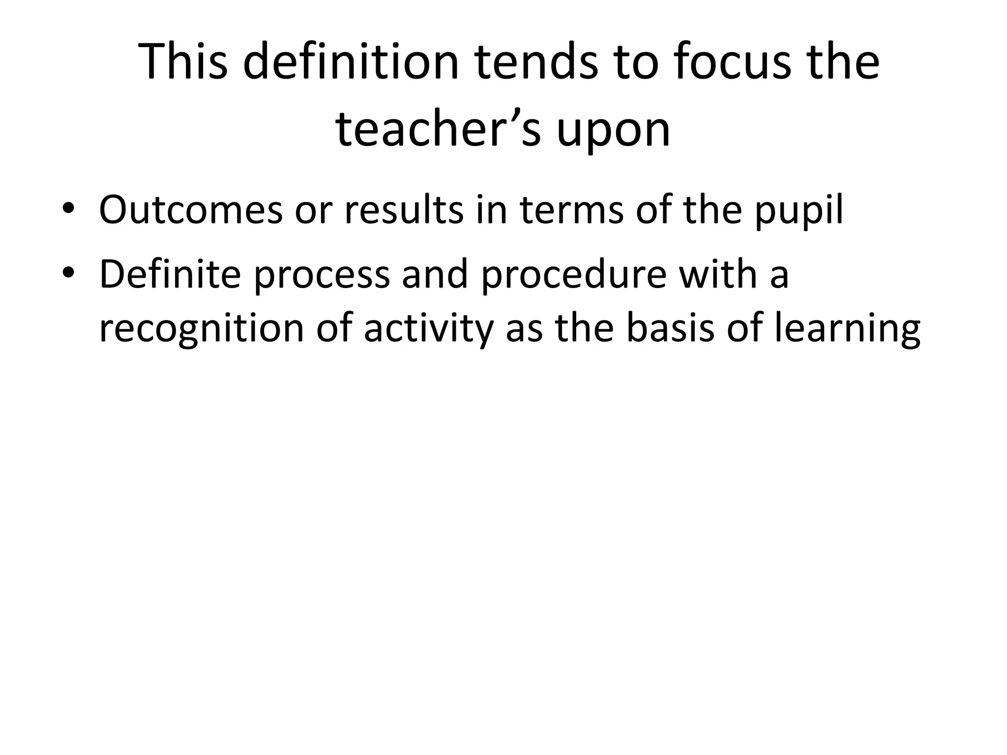This definition tends to focus the
teacher’s upon
• Outcomes or results in terms of the pupil
• Definite process and procedure with a
recognition of activity as the basis of learning
 