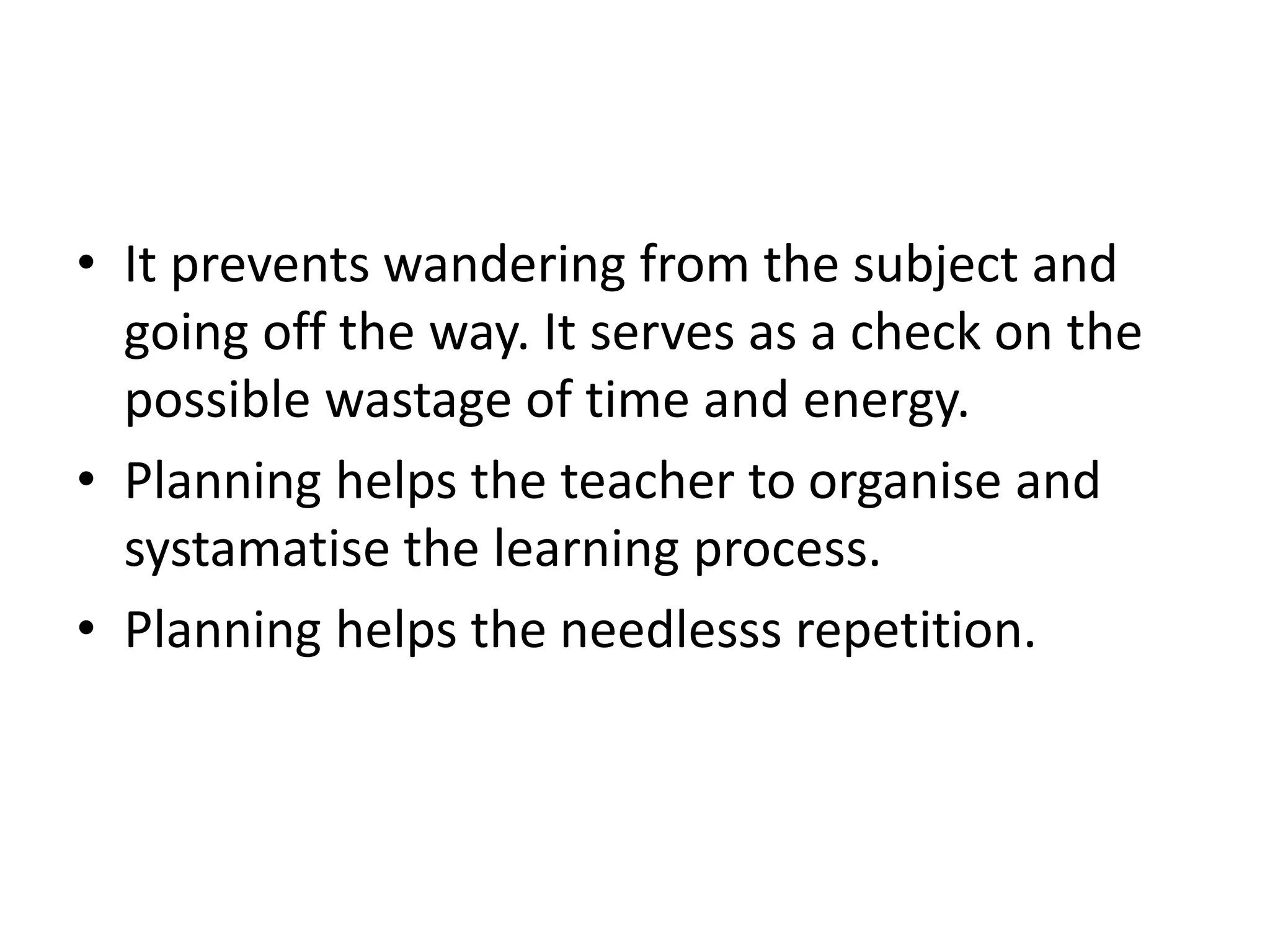 • It prevents wandering from the subject and
going off the way. It serves as a check on the
possible wastage of time and energy.
• Planning helps the teacher to organise and
systamatise the learning process.
• Planning helps the needlesss repetition.
 