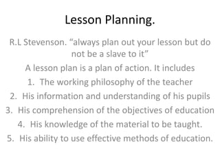 Lesson Planning.
R.L Stevenson. “always plan out your lesson but do
not be a slave to it”
A lesson plan is a plan of action. It includes
1. The working philosophy of the teacher
2. His information and understanding of his pupils
3. His comprehension of the objectives of education
4. His knowledge of the material to be taught.
5. His ability to use effective methods of education.
 