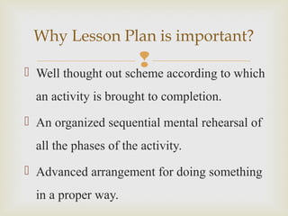  Well thought out scheme according to which
an activity is brought to completion.
 An organized sequential mental rehearsal of
all the phases of the activity.
 Advanced arrangement for doing something
in a proper way.
Why Lesson Plan is important?
 