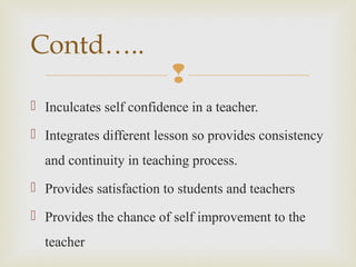
 Inculcates self confidence in a teacher.
 Integrates different lesson so provides consistency
and continuity in teaching process.
 Provides satisfaction to students and teachers
 Provides the chance of self improvement to the
teacher
Contd…..
 