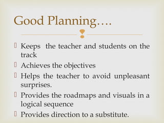
 Keeps the teacher and students on the
track
 Achieves the objectives
 Helps the teacher to avoid unpleasant
surprises.
 Provides the roadmaps and visuals in a
logical sequence
 Provides direction to a substitute.
Good Planning….
 