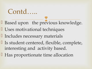  Based upon the previous knowledge.
 Uses motivational techniques
 Includes necessary materials
 Is student centered, flexible, complete,
interesting and activity based.
 Has proportionate time allocation
Contd…..
 