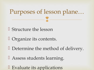 
 Structure the lesson
 Organize its contents.
 Determine the method of delivery.
 Assess students learning.
 Evaluate its applications
Purposes of lesson plane…
 