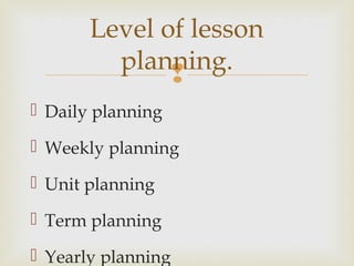 
 Daily planning
 Weekly planning
 Unit planning
 Term planning
 Yearly planning
Level of lesson
planning.
 