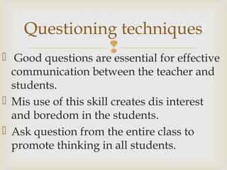  Good questions are essential for effective
communication between the teacher and
students.
 Mis use of this skill creates dis interest
and boredom in the students.
 Ask question from the entire class to
promote thinking in all students.
Questioning techniques
 