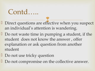  Direct questions are effective when you suspect
an individual’s attention is wandering.
 Do not waste time in pumping a student, if the
student does not know the answer , offer
explanation or ask question from another
student
 Do not use tricky question
 Do not compromise on the collective answer.
Contd…..
 