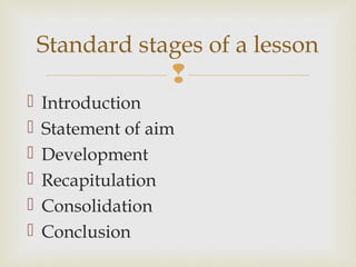 
 Introduction
 Statement of aim
 Development
 Recapitulation
 Consolidation
 Conclusion
Standard stages of a lesson
 