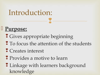 
 Purpose:
 Gives appropriate beginning
 To focus the attention of the students
 Creates interest
 Provides a motive to learn
 Linkage with learners background
knowledge
Introduction:
 