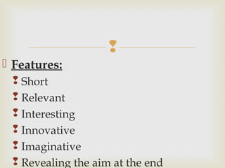 
 Features:
 Short
 Relevant
 Interesting
 Innovative
 Imaginative
 Revealing the aim at the end
 