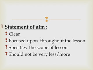 
 Statement of aim :
 Clear
 Focused upon throughout the lesson
 Specifies the scope of lesson.
 Should not be very less/more
 