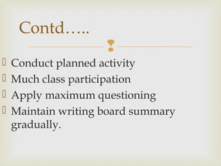 
 Conduct planned activity
 Much class participation
 Apply maximum questioning
 Maintain writing board summary
gradually.
Contd…..
 