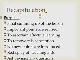  Purpose
 Final summing up of the lesson
 Important points are revised
 To ascertain effective learning
 To remove mis conception
 No new points are introduced
 Redisplay of teaching aids
 Ask revisionary questions
Recapitulation
 