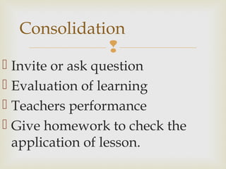 
 Invite or ask question
 Evaluation of learning
 Teachers performance
 Give homework to check the
application of lesson.
Consolidation
 