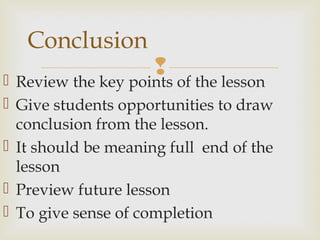  Review the key points of the lesson
 Give students opportunities to draw
conclusion from the lesson.
 It should be meaning full end of the
lesson
 Preview future lesson
 To give sense of completion
Conclusion
 