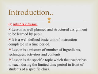 (a) what is a lesson:
Lesson is well planned and structured assignment
to be learned by pupil.
It is a well defined basic unit of instruction
completed in a time period.
Lesson is a mixture of number of ingredients,
techniques, activities and contents.
Lesson is the specific topic which the teacher has
to teach during the limited time period in front of
students of a specific class.
Introduction..
 