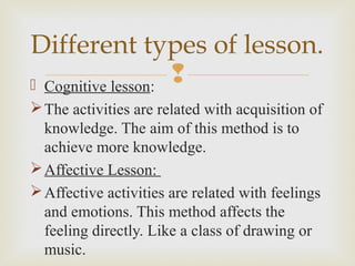  Cognitive lesson:
The activities are related with acquisition of
knowledge. The aim of this method is to
achieve more knowledge.
Affective Lesson:
Affective activities are related with feelings
and emotions. This method affects the
feeling directly. Like a class of drawing or
music.
Different types of lesson.
 