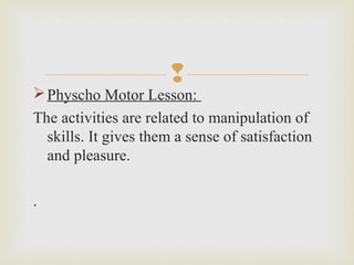
Physcho Motor Lesson:
The activities are related to manipulation of
skills. It gives them a sense of satisfaction
and pleasure.
.
 