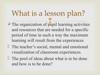 The organization of pupil learning activities
and resources that are needed for a specific
period of time in such a way the maximum
learning will result from the experiences
 The teacher’s social, mental and emotional
visualization of classroom experiences.
 The pool of ideas about what is to be done
and how is to be done?
What is a lesson plan?
 
