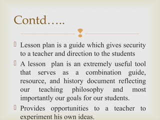 
 Lesson plan is a guide which gives security
to a teacher and direction to the students
 A lesson plan is an extremely useful tool
that serves as a combination guide,
resource, and history document reflecting
our teaching philosophy and most
importantly our goals for our students.
 Provides opportunities to a teacher to
experiment his own ideas.
Contd…..
 