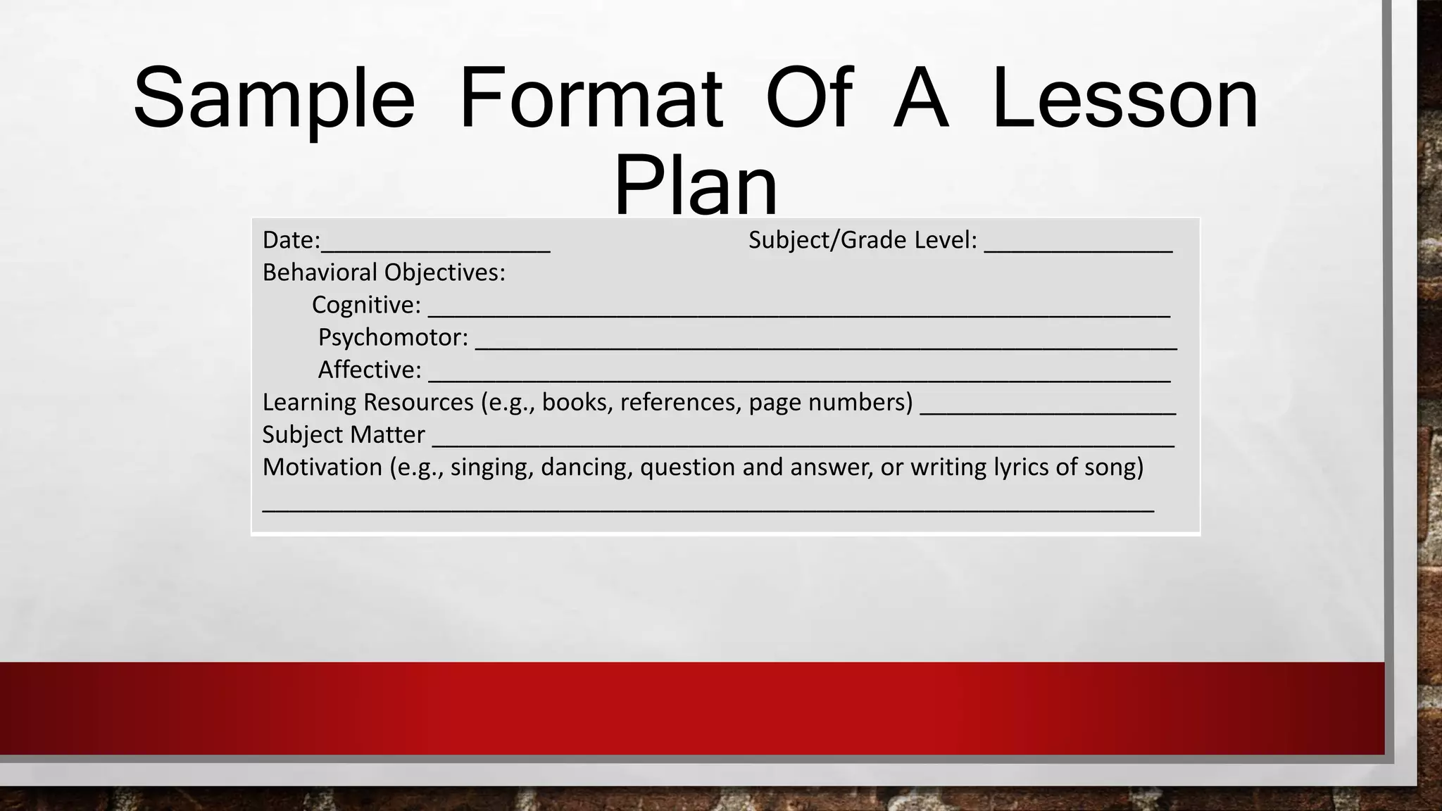 Sample Format Of A Lesson 
Plan Date:_________________ Subject/Grade Level: ______________ 
Behavioral Objectives: 
Cognitive: _______________________________________________________ 
Psychomotor: ____________________________________________________ 
Affective: _______________________________________________________ 
Learning Resources (e.g., books, references, page numbers) ___________________ 
Subject Matter _______________________________________________________ 
Motivation (e.g., singing, dancing, question and answer, or writing lyrics of song) 
__________________________________________________________________ 
 